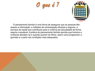 O planeamento familiar é uma forma de assegurar que as pessoas têm
acesso a informação, a métodos de contracepção eficazes e seguros, a
serviços de saúde que contribuem para a vivência da sexualidade de forma
segura e saudável. A prática do planeamento familiar permite que homens e
mulheres decidam se e quando querem ter filhos, assim como programem a
gravidez e o parto nas condições mais adequadas.
 