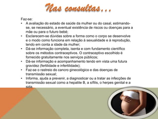 Faz-se:
• A avaliação do estado de saúde da mulher ou do casal, estimando-
  se, se necessário, a eventual existência de riscos ou doenças para a
  mãe ou para o futuro bebé;
• Esclarecem-se dúvidas sobre a forma como o corpo se desenvolve
  e o modo como funciona em relação à sexualidade e à reprodução,
  tendo em conta a idade da mulher;
• Dá-se informação completa, isenta e com fundamento científico
  sobre os métodos contraceptivos. O contraceptivo escolhido é
  fornecido gratuitamente nos serviços públicos;
• Dá-se informação e acompanhamento tendo em vista uma futura
  gravidez (fertilidade e infertilidade);
• Faz-se o rastreio do cancro ginecológico e das doenças de
  transmissão sexual;
• Informa, ajuda a prevenir, a diagnosticar ou a tratar as infecções de
  transmissão sexual como a hepatite B, a sífilis, o herpes genital e a
  sida.
 