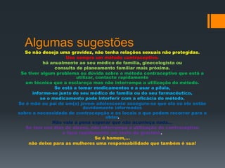 Algumas sugestões
  Se não deseja uma gravidez, não tenha relações sexuais não protegidas.
                    Use sempre um método contraceptivo.
           há anualmente ao seu médico de família, ginecologista ou
                consulta de planeamento familiar mais próxima.
 Se tiver algum problema ou dúvida sobre o método contraceptivo que está a
                         utilizar, contacte rapidamente
   um técnico que a esclareça mas não interrompa a utilização do método.
                Se está a tomar medicamentos e a usar a pílula,
      informe-se junto do seu médico de família ou do seu farmacêutico,
          se o medicamento pode interferir com a eficácia do método.
Se é mãe ou pai de um(a) jovem adolescente assegure-se que ela ou ele estão
                            devidamente informados
sobre a necessidade de contracepção e os locais a que podem recorrer para a
                                       obter.
               Não vale a pena esperar que não aconteça nada…
   Se tem uns dias de atraso, não interrompa a utilização do contraceptivo
                   e faça rapidamente um teste de gravidez.
                                   Se é homem,...
    não deixe para as mulheres uma responsabilidade que também é sua!
 