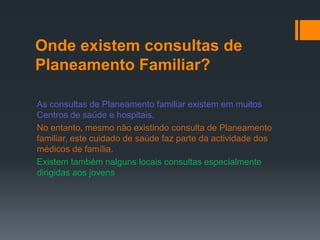 Onde existem consultas de
Planeamento Familiar?

As consultas de Planeamento familiar existem em muitos
Centros de saúde e hospitais.
No entanto, mesmo não existindo consulta de Planeamento
familiar, este cuidado de saúde faz parte da actividade dos
médicos de família.
Existem também nalguns locais consultas especialmente
dirigidas aos jovens
 