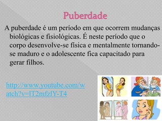 A puberdade é um período em que ocorrem mudanças
 biológicas e fisiológicas. É neste período que o
 corpo desenvolve-se física e mentalmente tornando-
 se maduro e o adolescente fica capacitado para
 gerar filhos.


http://www.youtube.com/w
atch?v=lT2mfzlY-T4
 