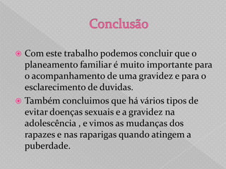  Com este trabalho podemos concluir que o
  planeamento familiar é muito importante para
  o acompanhamento de uma gravidez e para o
  esclarecimento de duvidas.
 Também concluimos que há vários tipos de
  evitar doenças sexuais e a gravidez na
  adolescência , e vimos as mudanças dos
  rapazes e nas raparigas quando atingem a
  puberdade.
 