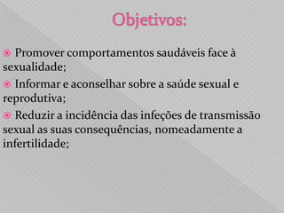  Promover comportamentos saudáveis face à
sexualidade;
 Informar e aconselhar sobre a saúde sexual e
reprodutiva;
 Reduzir a incidência das infeções de transmissão
sexual as suas consequências, nomeadamente a
infertilidade;
 
