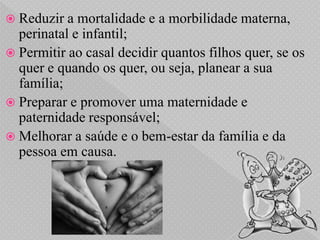  Reduzir a  mortalidade e a morbilidade materna,
  perinatal e infantil;
 Permitir ao casal decidir quantos filhos quer, se os
  quer e quando os quer, ou seja, planear a sua
  família;
 Preparar e promover uma maternidade e
  paternidade responsável;
 Melhorar a saúde e o bem-estar da família e da
  pessoa em causa.
 
