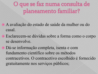  A avaliação   do estado de saúde da mulher ou do
  casal.
 Esclarecem-se dúvidas sobre a forma como o corpo
  se desenvolve.
 Dá-se informação completa, isenta e com
  fundamento científico sobre os métodos
  contracetivos. O contracetivo escolhido é fornecido
  gratuitamente nos serviços públicos;
 