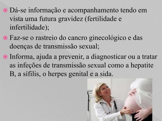  Dá-se  informação e acompanhamento tendo em
  vista uma futura gravidez (fertilidade e
  infertilidade);
 Faz-se o rastreio do cancro ginecológico e das
  doenças de transmissão sexual;
 Informa, ajuda a prevenir, a diagnosticar ou a tratar
  as infeções de transmissão sexual como a hepatite
  B, a sífilis, o herpes genital e a sida.
 