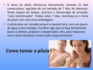 Como tomar a pílula?
• A toma da pílula efectua-se diariamente, durante 21 dias
consecutivos, seguidos de um período de 7 dias de descanso.
Neste espaço de tempo, ocorrerá a hemorragia de privação,
“uma menstruação”. Findos estes 7 dias, recomeça-se a toma
da pílula com uma nova embalagem.
• A pílula deve ser tomada sempre à mesma hora, com um pouco
de água e sem mastigar. Escolher algo que se faça diariamente
(lavar os dentes, preparar o despertador, etc), para relacionar
com a toma da pílula e assim evitar esquecimentos!
 