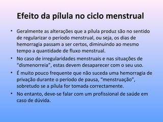 Efeito da pílula no ciclo menstrual
• Geralmente as alterações que a pílula produz são no sentido
de regularizar o período menstrual, ou seja, os dias de
hemorragia passam a ser certos, diminuindo ao mesmo
tempo a quantidade de fluxo menstrual.
• No caso de irregularidades menstruais e nas situações de
“dismenorreia”, estas devem desaparecer com o seu uso.
• É muito pouco frequente que não suceda uma hemorragia de
privação durante o período de pausa, “menstruação”,
sobretudo se a pílula for tomada correctamente.
• No entanto, deve-se falar com um profissional de saúde em
caso de dúvida.
 