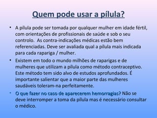 Quem pode usar a pílula?
• A pílula pode ser tomada por qualquer mulher em idade fértil,
com orientações de profissionais de saúde e sob o seu
controlo. As contra-indicações médicas estão bem
referenciadas. Deve ser avaliada qual a pílula mais indicada
para cada rapariga / mulher.
• Existem em todo o mundo milhões de raparigas e de
mulheres que utilizam a pílula como método contraceptivo.
Este método tem sido alvo de estudos aprofundados. É
importante salientar que a maior parte das mulheres
saudáveis toleram-na perfeitamente.
• O que fazer no caso de aparecerem hemorragias?O que fazer no caso de aparecerem hemorragias? Não se
deve interromper a toma da pílula mas é necessário consultar
o médico.
 