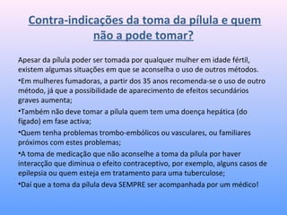 Contra-indicações da toma da pílula e quem
não a pode tomar?
Apesar da pílula poder ser tomada por qualquer mulher em idade fértil,
existem algumas situações em que se aconselha o uso de outros métodos.
•Em mulheres fumadoras, a partir dos 35 anos recomenda-se o uso de outro
método, já que a possibilidade de aparecimento de efeitos secundários
graves aumenta;
•Também não deve tomar a pílula quem tem uma doença hepática (do
fígado) em fase activa;
•Quem tenha problemas trombo-embólicos ou vasculares, ou familiares
próximos com estes problemas;
•A toma de medicação que não aconselhe a toma da pílula por haver
interacção que diminua o efeito contraceptivo, por exemplo, alguns casos de
epilepsia ou quem esteja em tratamento para uma tuberculose;
•Daí que a toma da pílula deva SEMPRE ser acompanhada por um médico!
 