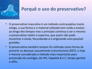 Porquê o uso do preservativo?
• O preservativo masculino é um método contraceptivo muito
antigo, a sua forma e o material utilizado tem vindo a evoluir
ao longo dos tempos mas o princípio continua a ser o mesmo:
o preservativo retém o esperma, que assim não pode
encontrar o óvulo, fecundando-o e originando uma possível
gravidez.
• O preservativo também sempre foi utilizado como forma de
prevenir as doenças sexualmente transmissíveis (DST), e hoje
é mesmo considerado o método mais importante para
prevenção do contágio, do HIV, hepatite B e C, herpes genital
e sífilis.
 