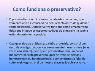 Como funciona o preservativo?
• O preservativo é um invólucro de latex/borracha fina, que
vem enrolado e é colocado no pénis erecto antes de qualquer
contacto genital. O preservativo funciona como uma barreira
física que impede os espermatozóides de entrarem na vagina
evitando assim uma gravidez.
• Qualquer tipo de prática sexual não protegida, constitui um
risco de contágio de doenças sexualmente transmissíveis (e às
vezes não sabem), pelo que o preservativo tem um papel
fundamental nesta prevenção, quer se trate de pessoas
homossexuais ou heterossexuais, quer estejamos a falar de
coito anal, vaginal, oral ou mesmo ejaculação sobre a vulva.
 