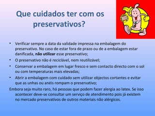 Que cuidados ter com os
preservativos?
• Verificar sempre a data da validade impressa na embalagem do
preservativo. No caso de estar fora de prazo ou de a embalagem estar
danificada, não utilizar esse preservativo;
• O preservativo não é reciclável, nem reutilizável;
• Conservar a embalagem em lugar fresco e sem contacto directo com o sol
ou com temperaturas mais elevadas;
• Abrir a embalagem com cuidado sem utilizar objectos cortantes e evitar
que as unhas ou anéis rompam o preservativo;
Embora seja muito raro, há pessoas que podem fazer alergia ao latex. Se isso
acontecer deve-se consultar um serviço de atendimento pois já existem
no mercado preservativos de outros materiais não alérgicos.
 