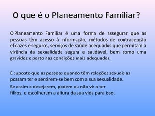 O que é o Planeamento Familiar?O que é o Planeamento Familiar?
O Planeamento Familiar é uma forma de assegurar que as
pessoas têm acesso à informação, métodos de contracepção
eficazes e seguros, serviços de saúde adequados que permitam a
vivência da sexualidade segura e saudável, bem como uma
gravidez e parto nas condições mais adequadas.
É suposto que as pessoas quando têm relações sexuais as
possam ter e sentirem-se bem com a sua sexualidade.
Se assim o desejarem, podem ou não vir a ter
filhos, e escolherem a altura da sua vida para isso.
 
