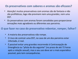 Os preservativos com sabores e aromas são eficazes?
• A maioria dos preservativos não rompe.
• O risco de contraír uma DST, no caso de um dos parceiros estar
infectado, é real.
• É possível evitar uma gravidez recorrendo à Contracepção de
Emergência ou “pílula do dia seguinte” (no prazo de até 72 horas
após a relação sexual), mas o seu uso deve ser o mais esporádico
possível, pois tem consequências.
O que fazer no caso do preservativo rebentar, romper, falhar?
• Atenção! muitos preservativos com aromas são de fantasia e não
são profiláticos, logo não previnem nem uma gravidez, nem uma
DST.
• Os preservativos com aromas foram concebidos para proporcionar
sensações mais agradáveis ou diferentes aos parceiros.
 