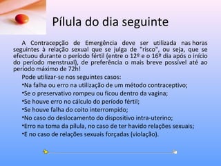 Pílula do dia seguinte
A Contracepção de Emergência deve ser utilizada nas horas
seguintes à relação sexual que se julga de "risco", ou seja, que se
efectuou durante o período fértil (entre o 12º e o 16º dia após o início
do período menstrual), de preferência o mais breve possível até ao
período máximo de 72h!
Pode utilizar-se nos seguintes casos:
•Na falha ou erro na utilização de um método contraceptivo;
•Se o preservativo rompeu ou ficou dentro da vagina;
•Se houve erro no cálculo do período fértil;
•Se houve falha do coito interrompido;
•No caso do deslocamento do dispositivo intra-uterino;
•Erro na toma da pílula, no caso de ter havido relações sexuais;
•E no caso de relações sexuais forçadas (violação).
 