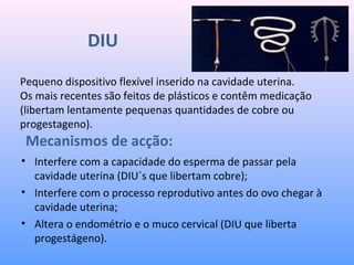 DIU
• Interfere com a capacidade do esperma de passar pela
cavidade uterina (DIU´s que libertam cobre);
• Interfere com o processo reprodutivo antes do ovo chegar à
cavidade uterina;
• Altera o endométrio e o muco cervical (DIU que liberta
progestágeno).
Pequeno dispositivo flexível inserido na cavidade uterina.
Os mais recentes são feitos de plásticos e contêm medicação
(libertam lentamente pequenas quantidades de cobre ou
progestageno).
Mecanismos de acção:
 