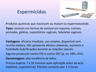 Espermicidas
Produtos químicos que inactivam ou matam os espermatozóide.
Tipos: existem em formas de aerosol em espuma, cremes,
pomadas, geléias, supositórios vaginais, tabeletes vaginais.
Vantagens: eficácia imediata, uso simples, disponível sem
receita médica, não apresenta efeitos colaterais, aumenta a
humidade (lubrificação) durante as relações sexuais.
Alguma protecção contra ITG e outras DST (p. ex. HBV, HIV).
Desvantagens: alta incidência de falha.
Precisa esperar 7 a 10 minutos após aplicação antes do acto
(tabletes, supositórios). Efectivo somente por 1-2 horas.
 