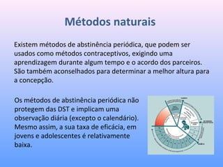 Métodos naturais
Existem métodos de abstinência periódica, que podem ser
usados como métodos contraceptivos, exigindo uma
aprendizagem durante algum tempo e o acordo dos parceiros.
São também aconselhados para determinar a melhor altura para
a concepção.
Os métodos de abstinência periódica não
protegem das DST e implicam uma
observação diária (excepto o calendário).
Mesmo assim, a sua taxa de eficácia, em
jovens e adolescentes é relativamente
baixa.
 