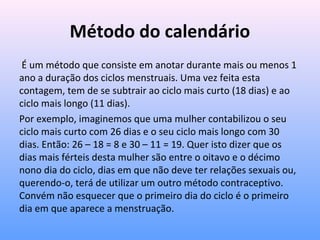Método do calendário
É um método que consiste em anotar durante mais ou menos 1
ano a duração dos ciclos menstruais. Uma vez feita esta
contagem, tem de se subtrair ao ciclo mais curto (18 dias) e ao
ciclo mais longo (11 dias).
Por exemplo, imaginemos que uma mulher contabilizou o seu
ciclo mais curto com 26 dias e o seu ciclo mais longo com 30
dias. Então: 26 – 18 = 8 e 30 – 11 = 19. Quer isto dizer que os
dias mais férteis desta mulher são entre o oitavo e o décimo
nono dia do ciclo, dias em que não deve ter relações sexuais ou,
querendo-o, terá de utilizar um outro método contraceptivo.
Convém não esquecer que o primeiro dia do ciclo é o primeiro
dia em que aparece a menstruação.
 