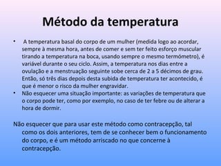 Método da temperatura
• A temperatura basal do corpo de um mulher (medida logo ao acordar,
sempre à mesma hora, antes de comer e sem ter feito esforço muscular
tirando a temperatura na boca, usando sempre o mesmo termómetro), é
variável durante o seu ciclo. Assim, a temperatura nos dias entre a
ovulação e a menstruação seguinte sobe cerca de 2 a 5 décimos de grau.
Então, só três dias depois desta subida de temperatura ter acontecido, é
que é menor o risco da mulher engravidar.
• Não esquecer uma situação importante: as variações de temperatura que
o corpo pode ter, como por exemplo, no caso de ter febre ou de alterar a
hora de dormir.
Não esquecer que para usar este método como contracepção, tal
como os dois anteriores, tem de se conhecer bem o funcionamento
do corpo, e é um método arriscado no que concerne à
contracepção.
 