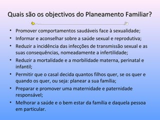 Quais são os objectivos do Planeamento Familiar?Quais são os objectivos do Planeamento Familiar?
• Promover comportamentos saudáveis face à sexualidade;
• Informar e aconselhar sobre a saúde sexual e reprodutiva;
• Reduzir a incidência das infecções de transmissão sexual e as
suas consequências, nomeadamente a infertilidade;
• Reduzir a mortalidade e a morbilidade materna, perinatal e
infantil;
• Permitir que o casal decida quantos filhos quer, se os quer e
quando os quer, ou seja: planear a sua família;
• Preparar e promover uma maternidade e paternidade
responsável;
• Melhorar a saúde e o bem estar da família e daquela pessoa
em particular.
 