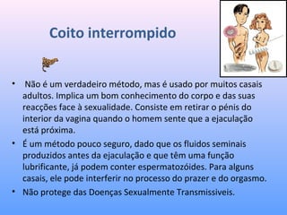 Coito interrompido
•  Não é um verdadeiro método, mas é usado por muitos casais 
adultos. Implica um bom conhecimento do corpo e das suas 
reacções face à sexualidade. Consiste em retirar o pénis do 
interior da vagina quando o homem sente que a ejaculação 
está próxima. 
• É um método pouco seguro, dado que os fluidos seminais 
produzidos antes da ejaculação e que têm uma função 
lubrificante, já podem conter espermatozóides. Para alguns 
casais, ele pode interferir no processo do prazer e do orgasmo. 
• Não protege das Doenças Sexualmente Transmissiveis.
 