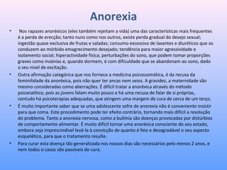 Anorexia
•  Nos rapazes anoréxicos (eles também rejeitam a vida) uma das características mais frequentes 
é a perda de erecção; tanto nuns como nos outros, existe perda gradual do desejo sexual; 
ingestão quase exclusiva de frutas e saladas; consumo excessivo de laxantes e diuréticos que os 
conduzem ao mórbido emagrecimento desejado; tendência para maior agressividade e 
isolamento social; hiperactividade física; perturbações do sono, que podem tomar proporções 
graves como insónias e, quando dormem, é com dificuldade que se abandonam ao sono, dado 
o seu nível de excitação.
• Outra afirmação categórica que nos fornece a medicina psicossomática, é da recusa da 
feminilidade da anoréxica, pois não quer ter ancas nem seios. A gravidez, a maternidade são 
mesmo consideradas como aberrações. É difícil tratar a anoréxica através do método 
psicanalítico, pois as jovens falam muito pouco e há uma recusa de falar de si próprias, 
contudo há psicoterapias adequadas, que atingem uma margem de cura de cerca de um terço.  
• É muito importante saber que se uma adolescente sofre de anorexia não é conveniente insistir 
para que coma. Este procedimento pode ter efeito contrário, tornando mais difícil a resolução 
do problema. Tanto a anorexia nervosa, como a bulímia são doenças provocadas por distúrbios 
de comportamento alimentar. É muito difícil tornar uma anoréxica consciente do seu estado, 
embora seja imprescindível levá-la à convicção de quanto é feio e desagradável o seu aspecto 
esquelético, para que o tratamento resulte.
• Para curar esta doença tão generalizada nos nossos dias são necessários pelo menos 2 anos, e 
nem todos o casos são passíveis de cura.
 