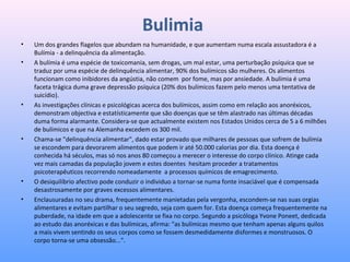 Bulimia
• Um dos grandes flagelos que abundam na humanidade, e que aumentam numa escala assustadora é a 
Bulímia - a delinquência da alimentação.
• A bulímia é uma espécie de toxicomania, sem drogas, um mal estar, uma perturbação psíquica que se 
traduz por uma espécie de delinquência alimentar, 90% dos bulímicos são mulheres. Os alimentos 
funcionam como inibidores da angústia, não comem  por fome, mas por ansiedade. A bulímia é uma 
faceta trágica duma grave depressão psíquica (20% dos bulímicos fazem pelo menos uma tentativa de 
suicídio).
• As investigações clínicas e psicológicas acerca dos bulímicos, assim como em relação aos anoréxicos, 
demonstram objectiva e estatísticamente que são doenças que se têm alastrado nas últimas décadas 
duma forma alarmante. Considera-se que actualmente existem nos Estados Unidos cerca de 5 a 6 milhões 
de bulímicos e que na Alemanha excedem os 300 mil.
• Chama-se "delinquência alimentar", dado estar provado que milhares de pessoas que sofrem de bulímia 
se escondem para devorarem alimentos que podem ir até 50.000 calorias por dia. Esta doença é 
conhecida há séculos, mas só nos anos 80 começou a merecer o interesse do corpo clínico. Atinge cada 
vez mais camadas da população jovem e estes doentes  hesitam proceder a tratamentos 
psicoterapêuticos recorrendo nomeadamente  a processos químicos de emagrecimento.
• O desiquilíbrio afectivo pode conduzir o individuo a tornar-se numa fonte insaciável que é compensada 
desastrosamente por graves excessos alimentares.
• Enclausuradas no seu drama, frequentemente manietadas pela vergonha, escondem-se nas suas orgias 
alimentares e evitam partilhar o seu segredo, seja com quem for. Esta doença começa frequentemente na 
puberdade, na idade em que a adolescente se fixa no corpo. Segundo a psicóloga Yvone Poneet, dedicada 
ao estudo das anoréxicas e das bulímicas, afirma: "as bulímicas mesmo que tenham apenas alguns quilos 
a mais vivem sentindo os seus corpos como se fossem desmedidamente disformes e monstruosos. O 
corpo torna-se uma obsessão...".
 