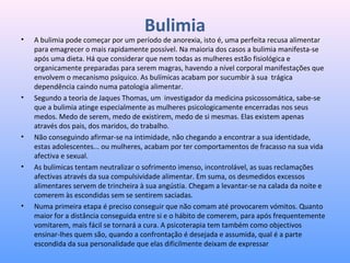 Bulimia
• A bulimia pode começar por um período de anorexia, isto é, uma perfeita recusa alimentar 
para emagrecer o mais rapidamente possível. Na maioria dos casos a bulimia manifesta-se 
após uma dieta. Há que considerar que nem todas as mulheres estão fisiológica e 
organicamente preparadas para serem magras, havendo a nível corporal manifestações que 
envolvem o mecanismo psíquico. As bulímicas acabam por sucumbir à sua  trágica 
dependência caindo numa patologia alimentar.
• Segundo a teoria de Jaques Thomas, um  investigador da medicina psicossomática, sabe-se 
que a bulimia atinge especialmente as mulheres psicologicamente encerradas nos seus 
medos. Medo de serem, medo de existirem, medo de si mesmas. Elas existem apenas 
através dos pais, dos maridos, do trabalho.
• Não conseguindo afirmar-se na intimidade, não chegando a encontrar a sua identidade, 
estas adolescentes... ou mulheres, acabam por ter comportamentos de fracasso na sua vida 
afectiva e sexual.
• As bulímicas tentam neutralizar o sofrimento imenso, incontrolável, as suas reclamações 
afectivas através da sua compulsividade alimentar. Em suma, os desmedidos excessos 
alimentares servem de trincheira à sua angústia. Chegam a levantar-se na calada da noite e 
comerem às escondidas sem se sentirem saciadas.
• Numa primeira etapa é preciso conseguir que não comam até provocarem vómitos. Quanto 
maior for a distância conseguida entre si e o hábito de comerem, para após frequentemente 
vomitarem, mais fácil se tornará a cura. A psicoterapia tem também como objectivos 
ensinar-lhes quem são, quando a confrontação é desejada e assumida, qual é a parte 
escondida da sua personalidade que elas dificilmente deixam de expressar
 
