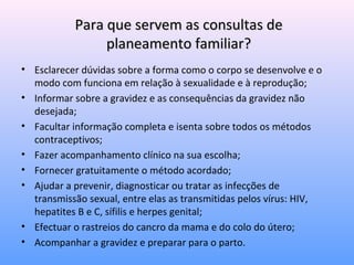 Para que servem as consultas dePara que servem as consultas de
planeamento familiar?planeamento familiar?
• Esclarecer dúvidas sobre a forma como o corpo se desenvolve e o
modo com funciona em relação à sexualidade e à reprodução;
• Informar sobre a gravidez e as consequências da gravidez não
desejada;
• Facultar informação completa e isenta sobre todos os métodos
contraceptivos;
• Fazer acompanhamento clínico na sua escolha;
• Fornecer gratuitamente o método acordado;
• Ajudar a prevenir, diagnosticar ou tratar as infecções de
transmissão sexual, entre elas as transmitidas pelos vírus: HIV,
hepatites B e C, sífilis e herpes genital;
• Efectuar o rastreios do cancro da mama e do colo do útero;
• Acompanhar a gravidez e preparar para o parto.
 