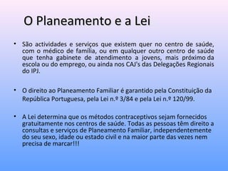 O Planeamento e a LeiO Planeamento e a Lei
• São actividades e serviços que existem quer no centro de saúde,
com o médico de família, ou em qualquer outro centro de saúde
que tenha gabinete de atendimento a jovens, mais próximo da
escola ou do emprego, ou ainda nos CAJ's das Delegações Regionais
do IPJ.
• O direito ao Planeamento Familiar é garantido pela Constituição da
República Portuguesa, pela Lei n.º 3/84 e pela Lei n.º 120/99.
• A Lei determina que os métodos contraceptivos sejam fornecidos
gratuitamente nos centros de saúde. Todas as pessoas têm direito a
consultas e serviços de Planeamento Familiar, independentemente
do seu sexo, idade ou estado civil e na maior parte das vezes nem
precisa de marcar!!!
 