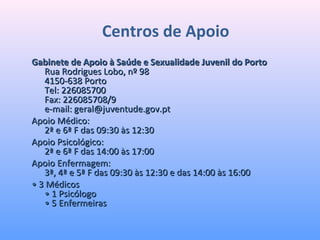 Centros de Apoio
Gabinete de Apoio à Saúde e Sexualidade Juvenil do PortoGabinete de Apoio à Saúde e Sexualidade Juvenil do Porto
Rua Rodrigues Lobo, nº 98Rua Rodrigues Lobo, nº 98
4150-638 Porto4150-638 Porto
Tel: 226085700Tel: 226085700
Fax: 226085708/9Fax: 226085708/9
e-mail: geral@juventude.gov.pte-mail: geral@juventude.gov.pt
Apoio Médico:Apoio Médico:
2ª e 6ª F das 09:30 às 12:302ª e 6ª F das 09:30 às 12:30
Apoio Psicológico:Apoio Psicológico:
2ª e 6ª F das 14:00 às 17:002ª e 6ª F das 14:00 às 17:00
Apoio Enfermagem:Apoio Enfermagem:
3ª, 4ª e 5ª F das 09:30 às 12:30 e das 14:00 às 16:003ª, 4ª e 5ª F das 09:30 às 12:30 e das 14:00 às 16:00
•• 3 Médicos3 Médicos
• 1 Psicólogo• 1 Psicólogo
• 5 Enfermeiras• 5 Enfermeiras
 