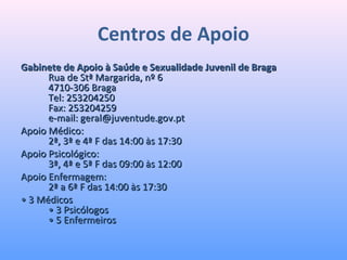 Centros de Apoio
Gabinete de Apoio à Saúde e Sexualidade Juvenil de BragaGabinete de Apoio à Saúde e Sexualidade Juvenil de Braga
Rua de Stª Margarida, nº 6Rua de Stª Margarida, nº 6
4710-306 Braga4710-306 Braga
Tel: 253204250Tel: 253204250
Fax: 253204259Fax: 253204259
e-mail: geral@juventude.gov.pte-mail: geral@juventude.gov.pt
Apoio Médico:Apoio Médico:
2ª, 3ª e 4ª F das 14:00 às 17:302ª, 3ª e 4ª F das 14:00 às 17:30
Apoio Psicológico:Apoio Psicológico:
3ª, 4ª e 5ª F das 09:00 às 12:003ª, 4ª e 5ª F das 09:00 às 12:00
Apoio Enfermagem:Apoio Enfermagem:
2ª a 6ª F das 14:00 às 17:302ª a 6ª F das 14:00 às 17:30
•• 3 Médicos3 Médicos
• 3 Psicólogos• 3 Psicólogos
• 5 Enfermeiros• 5 Enfermeiros
 