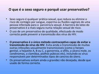 O que é o sexo seguro e porquê usar preservativo?
• Sexo seguro é qualquer prática sexual, que reduza ou elimine o
risco de contágio por sangue, esperma ou fluídos vaginais de uma
pessoa infectada para o parceiro/a sexual. A barreira do latex do
preservativo é a mais segura numa relação sexual de risco.
• O uso de um preservativo de qualidade, efectuado de modo
correcto pode prevenir a transmissão dos vírus do HIV.
• O preservativo é o único método contraceptivo capaz de evitar a
transmissão do vírus do HIV. Evita ainda a transmissão de muitas
outras infecções sexualmente transmissíveis (como o herpes
genital, a hepatite A, B ou C, a gonorreia, a sífilis, a úlcera mole, os
condinomas, a clamídya, piolhos púbicos etc), incluíndo os vírus
responsáveis por determinados tipos de cancros do útero.
• Os preservativos evitam ainda a gravidez não desejada, desde que
usado de forma correcta.
 
