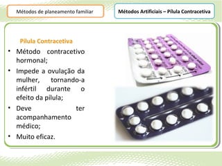 Métodos de planeamento familiar   Métodos Artificiais – Pílula Contracetiva




   Pílula Contracetiva
• Método contracetivo
  hormonal;
• Impede a ovulação da
  mulher,     tornando-a
  infértil durante o
  efeito da pílula;
• Deve               ter
  acompanhamento
  médico;
• Muito eficaz.
 