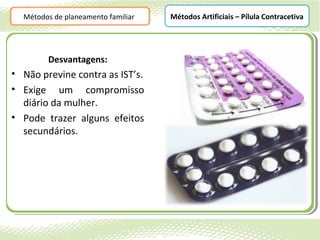 Métodos de planeamento familiar   Métodos Artificiais – Pílula Contracetiva




        Desvantagens:
• Não previne contra as IST’s.
• Exige um compromisso
  diário da mulher.
• Pode trazer alguns efeitos
  secundários.
 