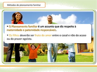 Métodos de planeamento familiar




• O Planeamento familiar é um assunto que diz respeito à
maternidade e paternidade responsáveis.
• Os filhos deverão ser fruto do amor entre o casal e não do acaso
ou do prazer egoísta.
 
