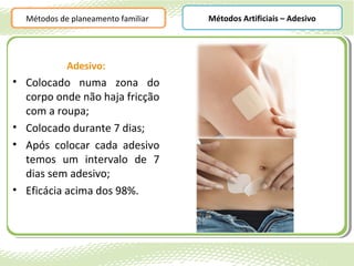 Métodos de planeamento familiar   Métodos Artificiais – Adesivo




            Adesivo:
• Colocado numa zona do
  corpo onde não haja fricção
  com a roupa;
• Colocado durante 7 dias;
• Após colocar cada adesivo
  temos um intervalo de 7
  dias sem adesivo;
• Eficácia acima dos 98%.
 