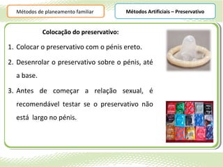 Métodos de planeamento familiar        Métodos Artificiais – Preservativo


            Colocação do preservativo:

1. Colocar o preservativo com o pénis ereto.

2. Desenrolar o preservativo sobre o pénis, até
  a base.

3. Antes de começar a relação sexual, é
  recomendável testar se o preservativo não
  está largo no pénis.
 