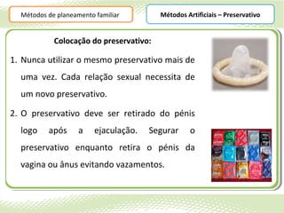 Métodos de planeamento familiar        Métodos Artificiais – Preservativo


            Colocação do preservativo:

1. Nunca utilizar o mesmo preservativo mais de
  uma vez. Cada relação sexual necessita de
  um novo preservativo.

2. O preservativo deve ser retirado do pénis
  logo    após      a    ejaculação.   Segurar     o
  preservativo enquanto retira o pénis da
  vagina ou ânus evitando vazamentos.
 