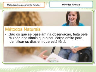 Métodos de planeamento familiar   Métodos Naturais




Métodos Naturais
• São os que se baseiam na observação, feita pela
  mulher, dos sinais que o seu corpo emite para
  identificar os dias em que está fértil.
 