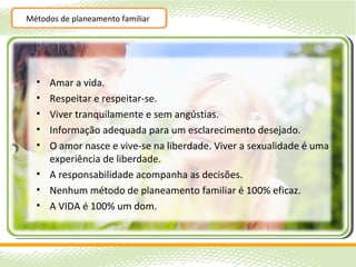 Métodos de planeamento familiar




  • Amar a vida.
  • Respeitar e respeitar-se.
  • Viver tranquilamente e sem angústias.
  • Informação adequada para um esclarecimento desejado.
  • O amor nasce e vive-se na liberdade. Viver a sexualidade é uma
    experiência de liberdade.
  • A responsabilidade acompanha as decisões.
  • Nenhum método de planeamento familiar é 100% eficaz.
  • A VIDA é 100% um dom.
 