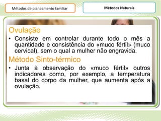 Métodos de planeamento familiar   Métodos Naturais




Ovulação
• Consiste em controlar durante todo o mês a
  quantidade e consistência do «muco fértil» (muco
  cervical), sem o qual a mulher não engravida.
Método Sinto-térmico
• Junta à observação do «muco fértil» outros
  indicadores como, por exemplo, a temperatura
  basal do corpo da mulher, que aumenta após a
  ovulação.
 