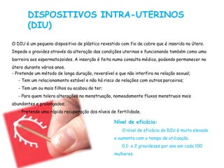 DISPOSITIVOS INTRA-UTERINOS
(DIU)
O DIU é um pequeno dispositivo de plástico revestido com fio de cobre que é inserido no útero.
Impede a gravidez através da alteração das condições uterinas e funcionando também como uma
barreira aos espermatozoides. A inserção é feita numa consulta médica, podendo permanecer no
útero durante vários anos.
- Pretende um método de longa duração, reversível e que não interfira na relação sexual;
- Tem um relacionamento estável e não há risco de relações com outros parceiros;
- Tem um ou mais filhos ou acabou de ter;
- Para quem tolera alterações na menstruação, nomeadamente fluxos menstruais mais
abundantes e prolongados;
- Pretende uma rápida recuperação dos níveis de fertilidade.
Nível de eficácia:
O nível de eficácia do DIU é muito elevado
e aumenta com o tempo de utilização.
0,1- a 2 gravidezes por ano em cada 100
mulheres.
 