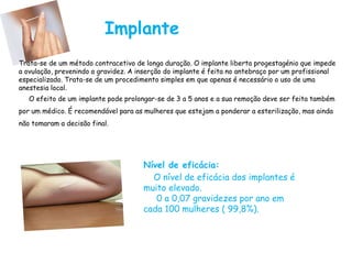 Implante
Trata-se de um método contracetivo de longa duração. O implante liberta progestagénio que impede
a ovulação, prevenindo a gravidez. A inserção do implante é feita no antebraço por um profissional
especializado. Trata-se de um procedimento simples em que apenas é necessário o uso de uma
anestesia local.
O efeito de um implante pode prolongar-se de 3 a 5 anos e a sua remoção deve ser feita também
por um médico. É recomendável para as mulheres que estejam a ponderar a esterilização, mas ainda
não tomaram a decisão final.
Nível de eficácia:
O nível de eficácia dos implantes é
muito elevado.
0 a 0,07 gravidezes por ano em
cada 100 mulheres ( 99,8%).
 