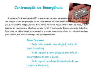 Contraceção de Emergência
A contraceção de emergência (CE) refere-se aos métodos que podem ser utilizados depois de
uma relação sexual não protegida ou nos casos em que há falha do método contracetivo utilizado
(ex: o preservativo rompeu, saiu ou ficou retido na vagina, houve falha na toma da pílula, o DIU
deslocou-se, houve erro no cálculo do período fértil). A contraceção de emergência não é abortiva.
Pode atuar de várias formas para prevenir a gravidez, consoante a altura do ciclo menstrual em
que é tomada, mas nunca interrompe uma gravidez em curso.
Como funciona:
- Pode inibir ou adiar a ovulação (a saída do
óvulo do ovário);
- Pode impedir a fertilização (o encontro do
espermatozoide com o óvulo);
- Pode impedir a nidação (implantação do ovo
na parede do útero).
 