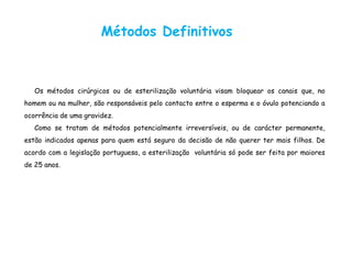 Métodos Definitivos
Os métodos cirúrgicos ou de esterilização voluntária visam bloquear os canais que, no
homem ou na mulher, são responsáveis pelo contacto entre o esperma e o óvulo potenciando a
ocorrência de uma gravidez.
Como se tratam de métodos potencialmente irreversíveis, ou de carácter permanente,
estão indicados apenas para quem está seguro da decisão de não querer ter mais filhos. De
acordo com a legislação portuguesa, a esterilização voluntária só pode ser feita por maiores
de 25 anos.
 