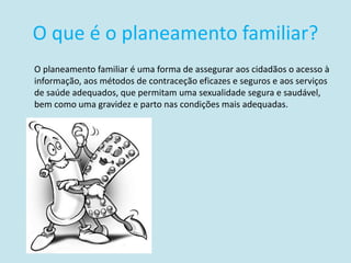 O que é o planeamento familiar?
O planeamento familiar é uma forma de assegurar aos cidadãos o acesso à
informação, aos métodos de contraceção eficazes e seguros e aos serviços
de saúde adequados, que permitam uma sexualidade segura e saudável,
bem como uma gravidez e parto nas condições mais adequadas.
 
