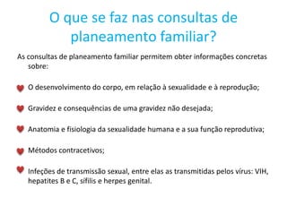 O que se faz nas consultas de
planeamento familiar?
As consultas de planeamento familiar permitem obter informações concretas
sobre:
O desenvolvimento do corpo, em relação à sexualidade e à reprodução;
Gravidez e consequências de uma gravidez não desejada;
Anatomia e fisiologia da sexualidade humana e a sua função reprodutiva;
Métodos contracetivos;
Infeções de transmissão sexual, entre elas as transmitidas pelos vírus: VIH,
hepatites B e C, sífilis e herpes genital.
 